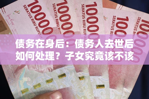 济南债务在身后：债务人去世后如何处理？子女究竟该不该还钱？